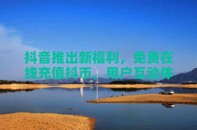 抖音推出新福利，免费在线充值抖币，用户互动体验再升级