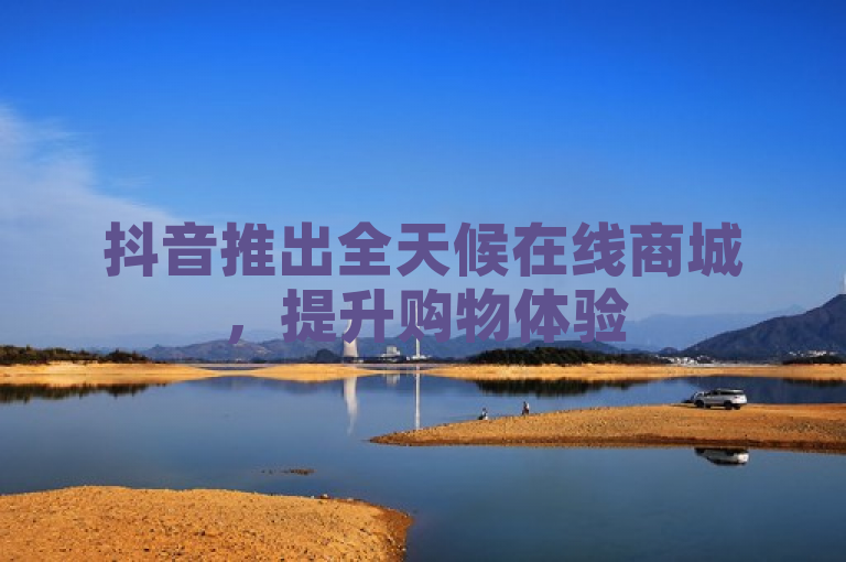 抖音推出全天候在线商城,提升购物体验