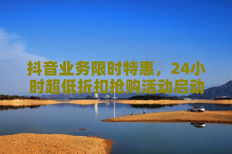 抖音业务限时特惠，24小时超低折扣抢购活动启动！