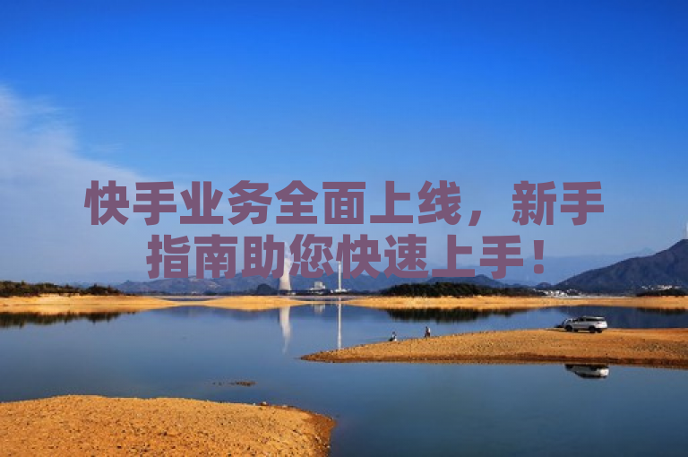 快手业务全面上线，新手指南助您快速上手！