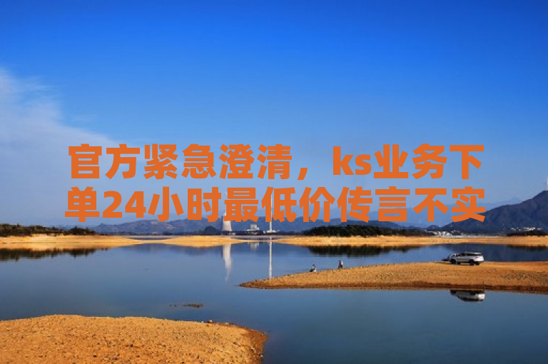 官方紧急澄清，ks业务下单24小时最低价传言不实