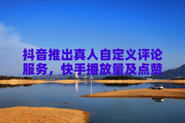 抖音推出真人自定义评论服务，快手播放量及点赞业务24小时在线下单支持微信支付