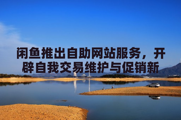 闲鱼推出自助网站服务，开辟自我交易维护与促销新渠道