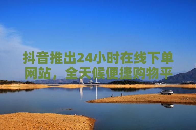 抖音推出24小时在线下单网站，全天候便捷购物平台引领新潮流