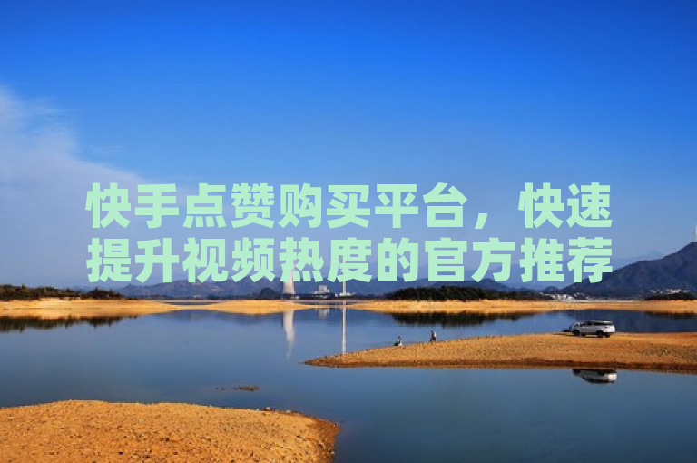 快手点赞购买平台，快速提升视频热度的官方推荐