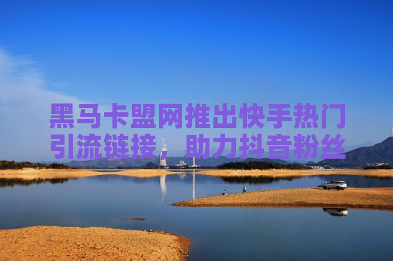 黑马卡盟网推出快手热门引流链接，助力抖音粉丝增长