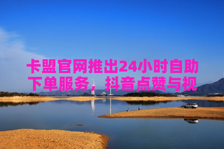 卡盟官网推出24小时自助下单服务，抖音点赞与视频号业务全面覆盖，B站免费赠送20赞