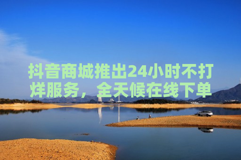 抖音商城推出24小时不打烊服务，全天候在线下单攻略大揭秘！