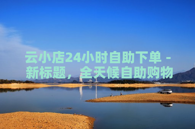 云小店24小时自助下单 - 新标题，全天候自助购物体验，随时随地满足您的需求