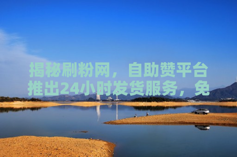 揭秘刷粉网，自助赞平台推出24小时发货服务，免费入口曝光