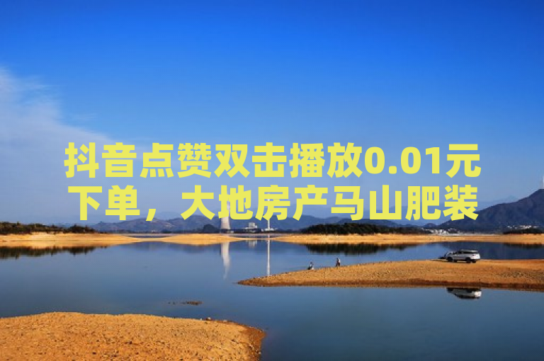 抖音点赞双击播放0.01元下单，大地房产马山肥装修活动盛大开启！
