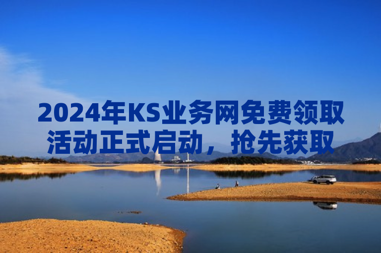2024年KS业务网免费领取活动正式启动，抢先获取最新资讯！