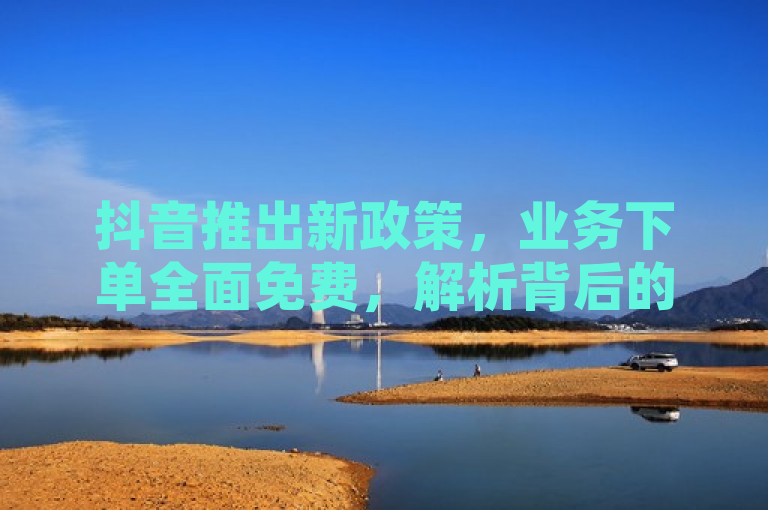 抖音推出新政策，业务下单全面免费，解析背后的商业逻辑