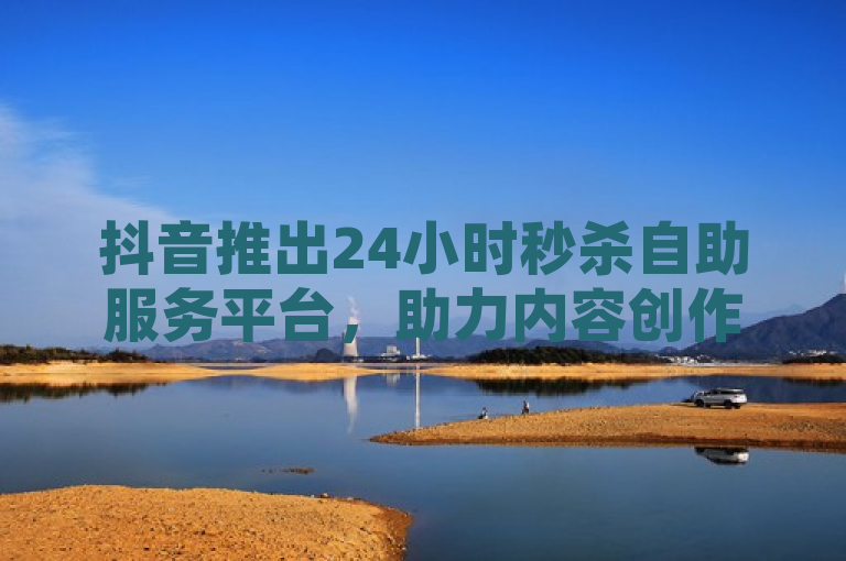 抖音推出24小时秒杀自助服务平台，助力内容创作者轻松走红