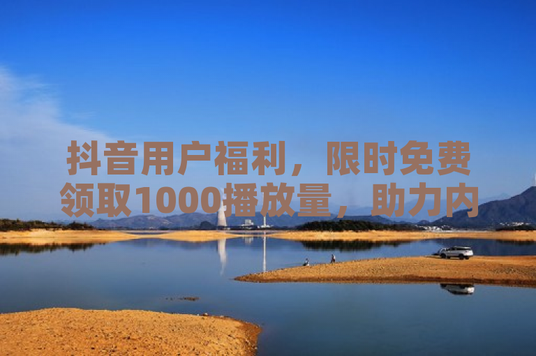 抖音用户福利，限时免费领取1000播放量，助力内容曝光增长！
