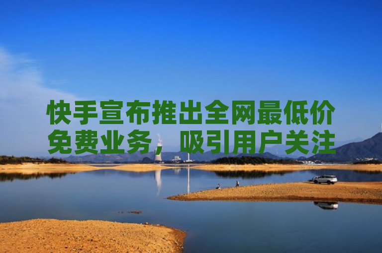 快手宣布推出全网最低价免费业务，吸引用户关注
