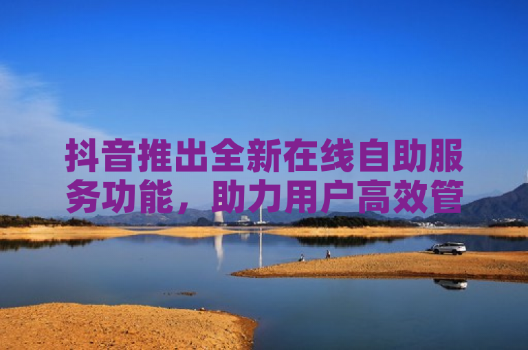 抖音推出全新在线自助服务功能，助力用户高效管理业务