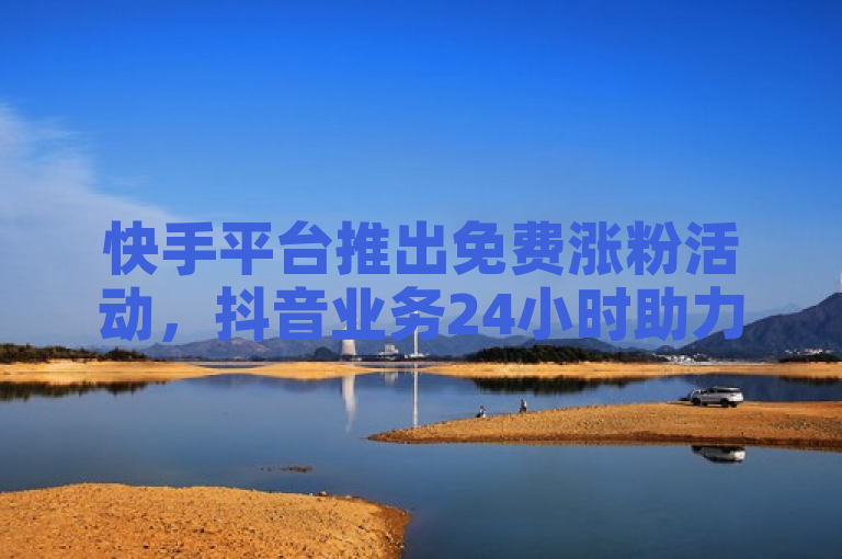 快手平台推出免费涨粉活动，抖音业务24小时助力用户粉丝增长