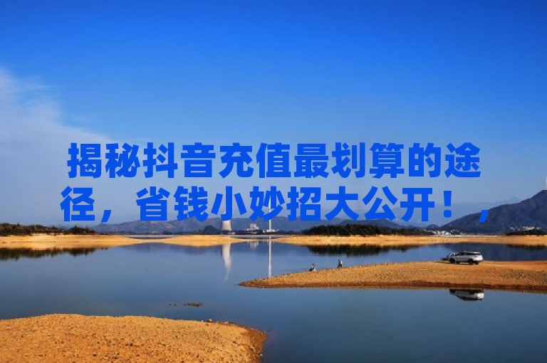 揭秘抖音充值最划算的途径，省钱小妙招大公开！，旨在吸引那些希望在抖音平台上进行抖币充值的用户，同时传达出文章内容将提供实用信息，帮助用户节省开支。通过使用最划算和省钱小妙招等词汇，标题激发了读者对于经济实惠的好奇心，而大公开则暗示文章会分享一些内部或不广为人知的优惠信息，增加了内容的吸引力。