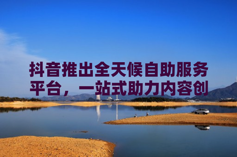 抖音推出全天候自助服务平台，一站式助力内容创作者实现爆红