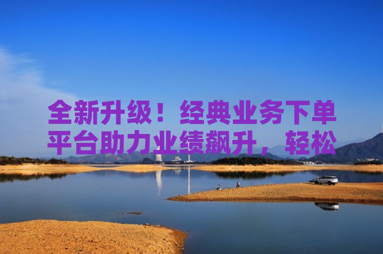 全新升级！经典业务下单平台助力业绩飙升，轻松捕获更多订单