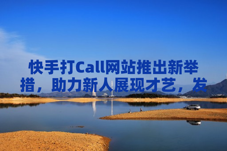 快手打Call网站推出新举措，助力新人展现才艺，发掘无限潜力！