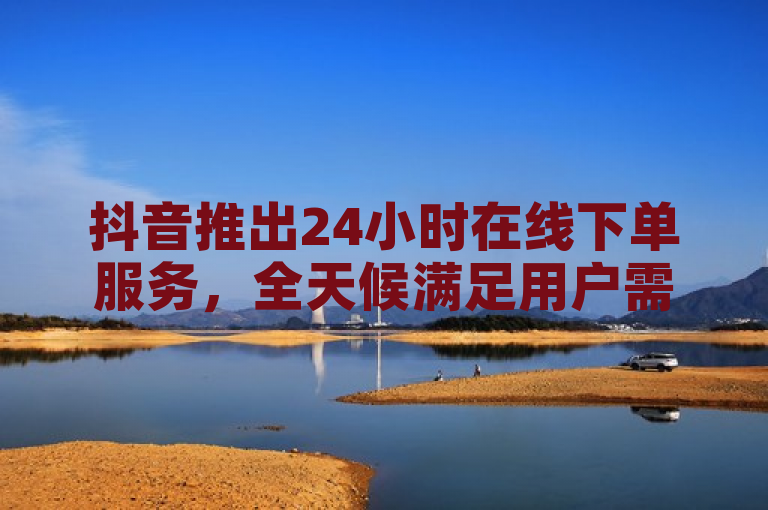 抖音推出24小时在线下单服务，全天候满足用户需求