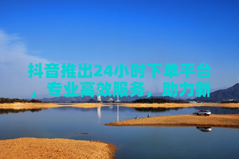 抖音推出24小时下单平台，专业高效服务，助力新用户快速成长！