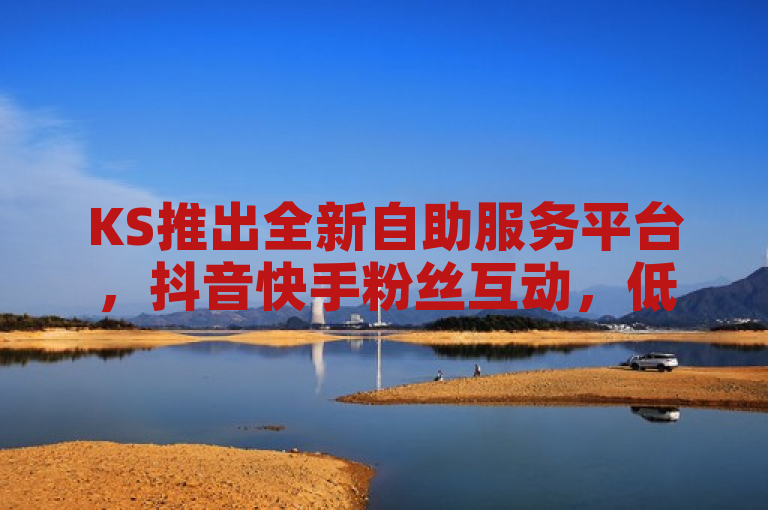 KS推出全新自助服务平台，抖音快手粉丝互动，低价高效助您快速增粉