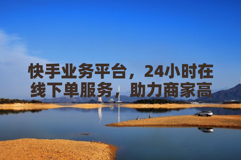 快手业务平台，24小时在线下单服务，助力商家高效运营