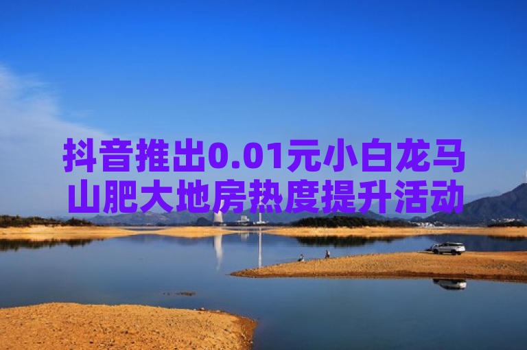 抖音推出0.01元小白龙马山肥大地房热度提升活动，新人专享优惠！