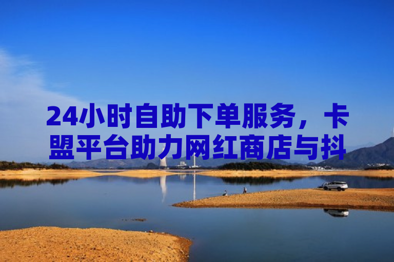 24小时自助下单服务，卡盟平台助力网红商店与抖音业务全天候运营