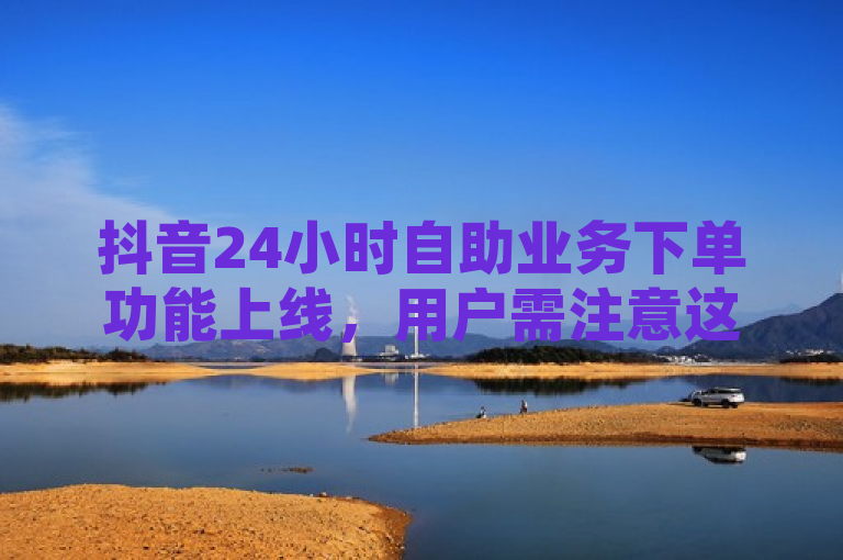 抖音24小时自助业务下单功能上线，用户需注意这些事项！