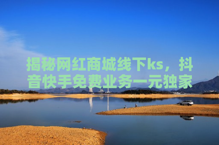 揭秘网红商城线下ks，抖音快手免费业务一元独家体验