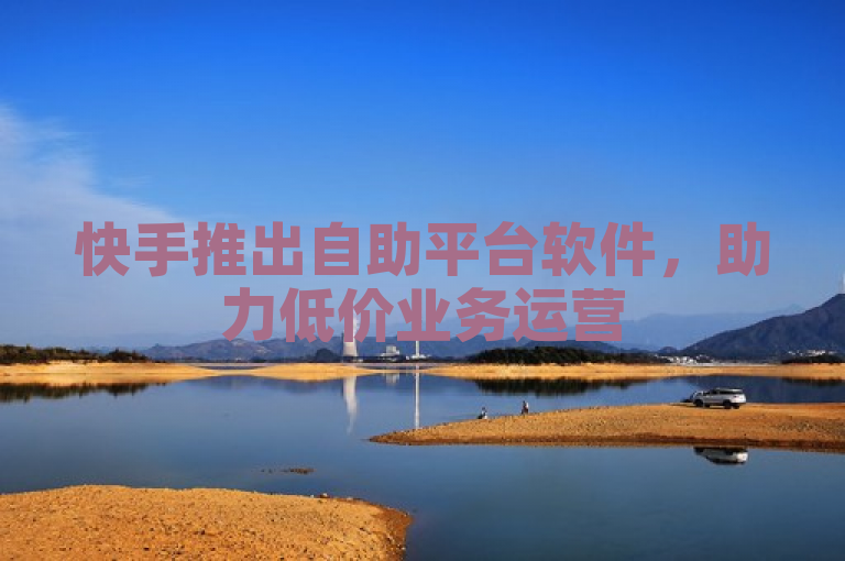 快手推出自助平台软件，助力低价业务运营
