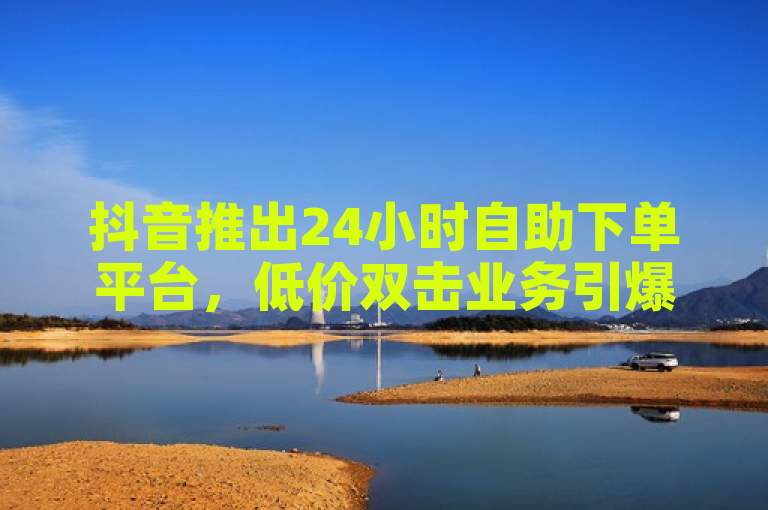 抖音推出24小时自助下单平台，低价双击业务引爆市场