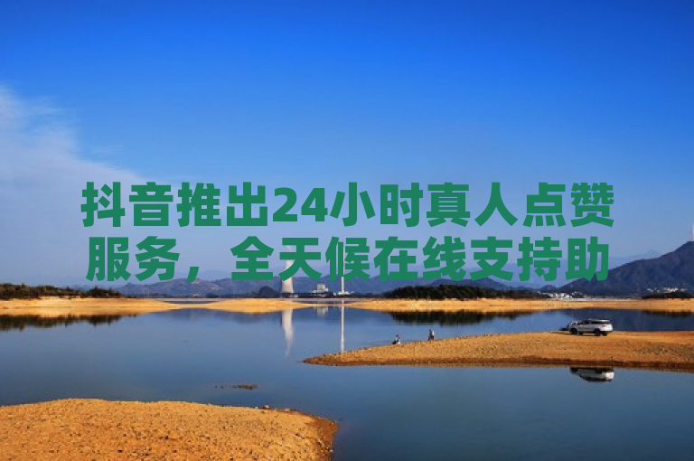 抖音推出24小时真人点赞服务，全天候在线支持助力内容创作者
