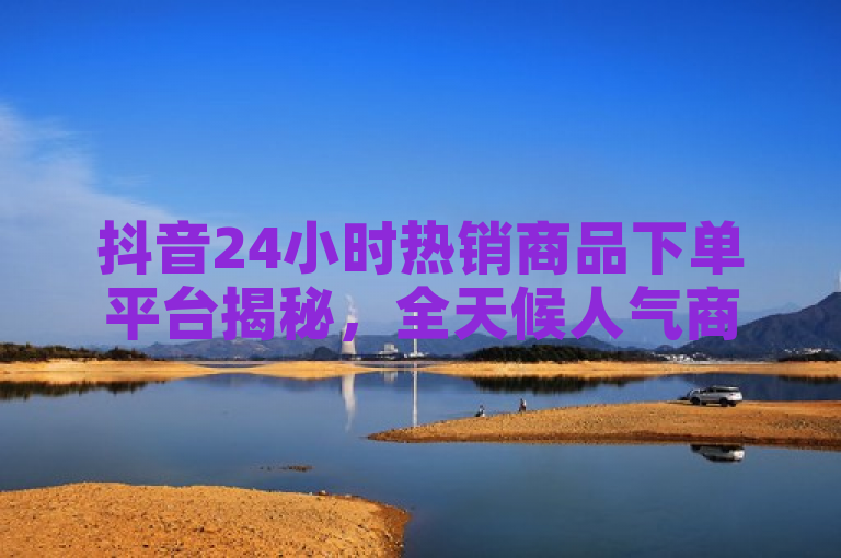 抖音24小时热销商品下单平台揭秘，全天候人气商品一触即达