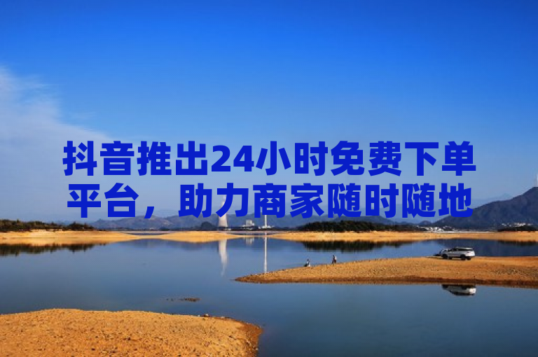 抖音推出24小时免费下单平台，助力商家随时随地接单