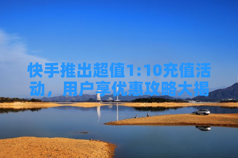 快手推出超值1:10充值活动，用户享优惠攻略大揭秘！
