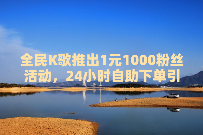 全民K歌推出1元1000粉丝活动，24小时自助下单引爆热议