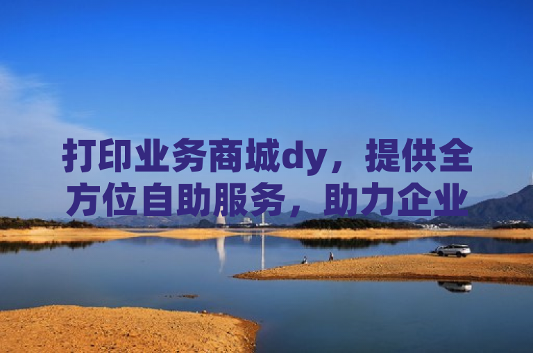 打印业务商城dy，提供全方位自助服务，助力企业发展，这个标题表明了打印业务商城dy通过提供一站式的自助服务，旨在帮助企业更高效地完成打印任务，从而推动企业的发展。