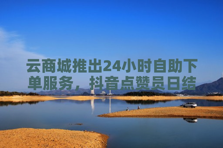 云商城推出24小时自助下单服务，抖音点赞员日结业务引关注