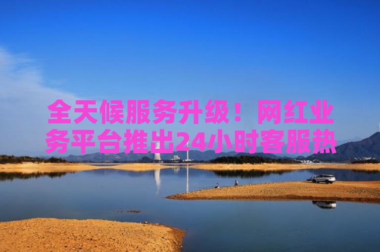 全天候服务升级！网红业务平台推出24小时客服热线