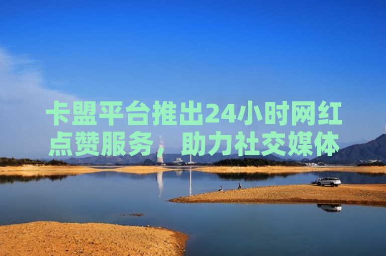 卡盟平台推出24小时网红点赞服务，助力社交媒体影响力提升