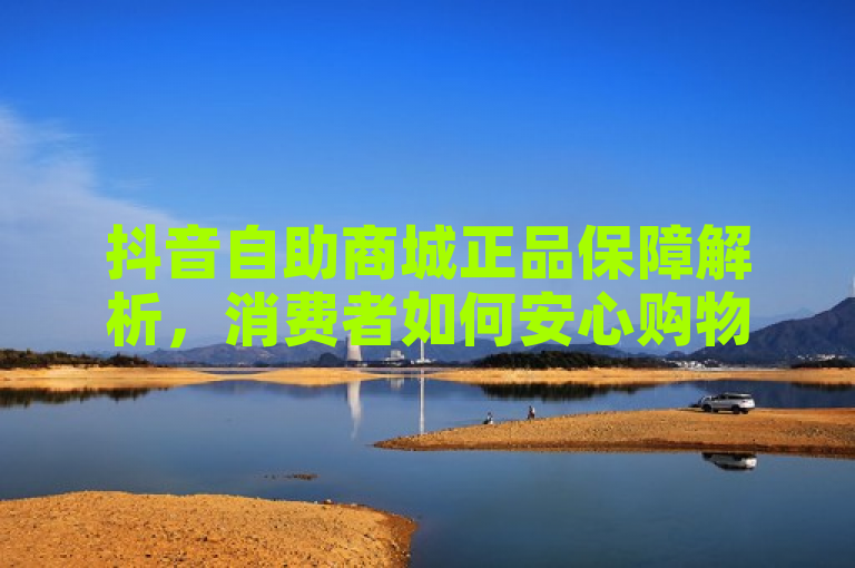 抖音自助商城正品保障解析，消费者如何安心购物？
