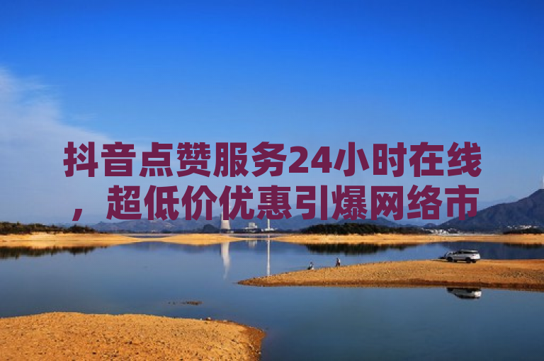 抖音点赞服务24小时在线，超低价优惠引爆网络市场！