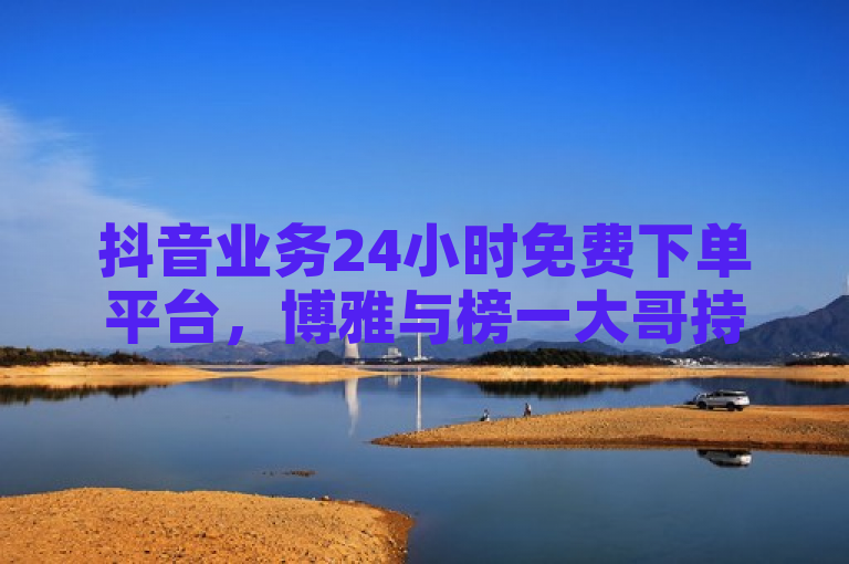 抖音业务24小时免费下单平台，博雅与榜一大哥持续互动