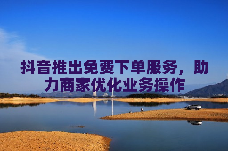 抖音推出免费下单服务，助力商家优化业务操作
