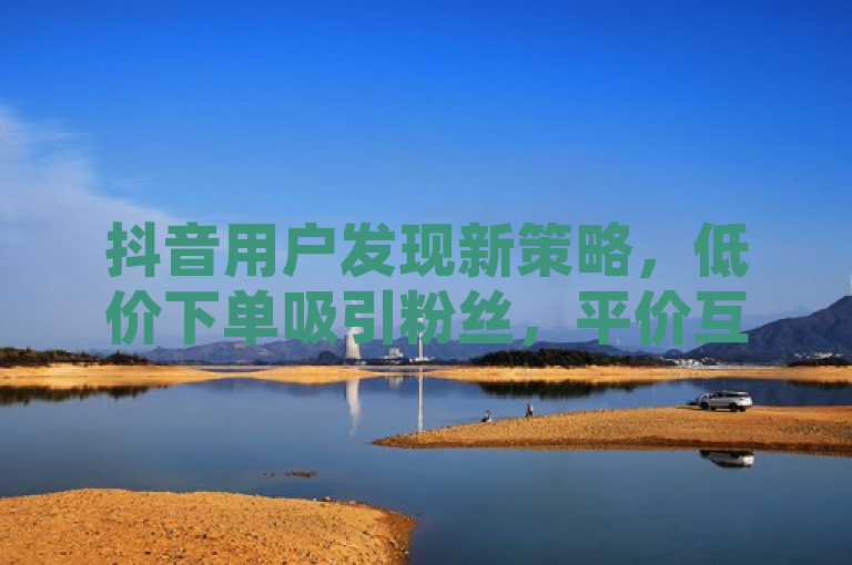 抖音用户发现新策略，低价下单吸引粉丝，平价互动成新趋势